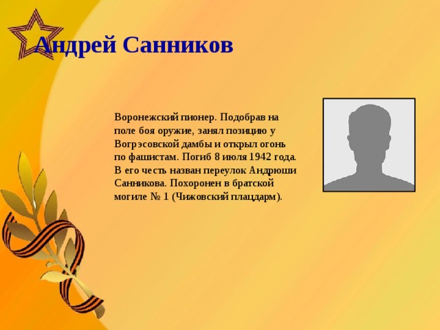   Андрей Санников       Воронежский пионер. Подобрав на поле боя оружие, занял позицию у Вогрэсовской дамбы и открыл огонь по фашистам. Погиб 8 июля 1942 года. В его честь назван переулок Андрюши Санникова. Похоронен в братской могиле № 1 (Чижовский плацдарм).  