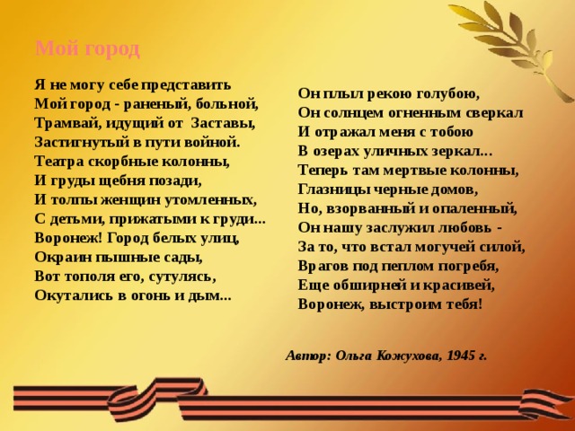 Автор: Ольга Кожухова, 1945 г. Мой город Я не могу себе представить  Мой город - раненый, больной,  Трамвай, идущий от  Заставы,  Застигнутый в пути войной.  Театра скорбные колонны,  И груды щебня позади,  И толпы женщин утомленных,  С детьми, прижатыми к груди...  Воронеж! Город белых улиц,  Окраин пышные сады,  Вот тополя его, сутулясь,  Окутались в огонь и дым... Он плыл рекою голубою,  Он солнцем огненным сверкал  И отражал меня с тобою  В озерах уличных зеркал...  Теперь там мертвые колонны,  Глазницы черные домов,  Но, взорванный и опаленный,  Он нашу заслужил любовь -  За то, что встал могучей силой,  Врагов под пеплом погребя,  Еще обширней и красивей,  Воронеж, выстроим тебя! 