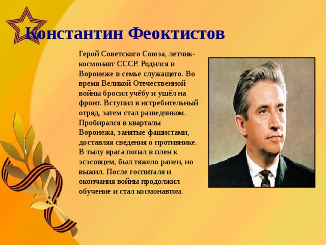   Константин Феоктистов       Герой Советского Союза, летчик-космонавт СССР. Родился в Воронеже в семье служащего. Во время Великой Отечественной войны бросил учёбу и ушёл на фронт. Вступил в истребительный отряд, затем стал разведчиком. Пробирался в кварталы Воронежа, занятые фашистами, доставляя сведения о противнике. В тылу врага попал в плен к эсэсовцем, был тяжело ранен, но выжил. После госпиталя и окончания войны продолжил обучение и стал космонавтом.  