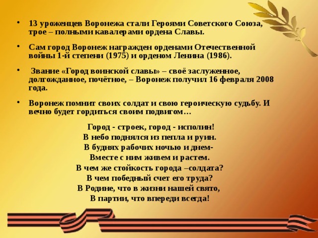 13 уроженцев Воронежа стали Героями Советского Союза, трое – полными кавалерами ордена Славы.   Сам город Воронеж награжден орденами Отечественной войны 1-й степени (1975) и орденом Ленина (1986).   Звание «Город воинской славы» – своё заслуженное, долгожданное, почётное, – Воронеж получил 16 февраля 2008 года.  Воронеж помнит своих солдат и свою героическую судьбу. И вечно будет гордиться своим подвигом…   Город - строек, город - исполин!  В небо поднялся из пепла и руин.  В буднях рабочих ночью и днем-  Вместе с ним живем и растем.  В чем же стойкость города –солдата?  В чем победный счет его труда?  В Родине, что в жизни нашей свято,  В партии, что впереди всегда! 