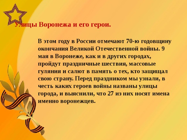    Улицы Воронежа и его герои.      В этом году в России отмечают 70-ю годовщину окончания Великой Отечественной войны. 9 мая в Воронеже, как и в других городах, пройдут праздничные шествия, массовые гуляния и салют в память о тех, кто защищал свою страну. Перед праздником мы узнали, в честь каких героев войны названы улицы города, и выяснили, что 27 из них носят имена именно воронежцев.  