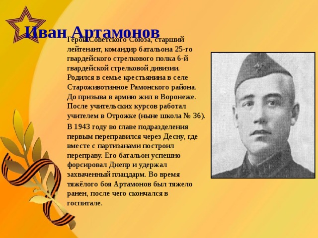  Иван Артамонов   Герой Советского Союза, старший лейтенант, командир батальона 25-го гвардейского стрелкового полка 6-й гвардейской стрелковой дивизии. Родился в семье крестьянина в селе Староживотинное Рамонского района. До призыва в армию жил в Воронеже. После учительских курсов работал учителем в Отрожке (ныне школа № 36). В 1943 году во главе подразделения первым переправился через Десну, где вместе с партизанами построил переправу. Его батальон успешно форсировал Днепр и удержал захваченный плацдарм. Во время тяжёлого боя Артамонов был тяжело ранен, после чего скончался в госпитале.   