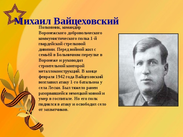   Михаил Вайцеховский       Полковник, командир Воронежского добровольческого коммунистического полка 1-й гвардейской стрелковой дивизии. Перед войной жил с семьёй в Больничном переулке в Воронеже и руководил строительной конторой металлоконструкций. В конце февраля 1942 года Вайцеховский возглавил атаку 1-го батальона у села Лески. Был тяжело ранен разорвавшейся немецкой миной и умер в госпитале. Но его полк поднялся в атаку и освободил село от захватчиков .  