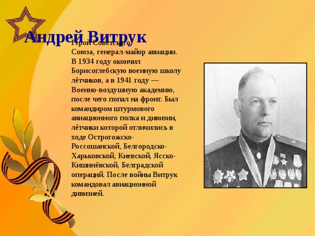   Андрей Витрук     Герой Советского Союза, генерал-майор авиации. В 1934 году окончил Борисоглебскую военную школу лётчиков, а в 1941 году — Военно-воздушную академию, после чего попал на фронт. Был командиром штурмового авиационного полка и дивизии, лётчики которой отличились в ходе Острогожско-Россошанской, Белгородско-Харьковской, Киевской, Ясско-Кишинёвской, Белградской операций. После войны Витрук командовал авиационной дивизией.      