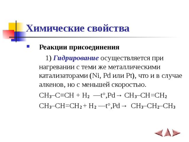 Химические свойства Реакции присоединения    1) Гидрирование осуществляется при нагревании с теми же металлическими катализаторами (Ni, Pd или Pt), что и в случае алкенов, но с меньшей скоростью.  CH 3 –C ≡ CH + H 2  ––t°,Pd → CH 3 –CH=CH 2     CH 3 –CH=CH 2 + H 2 ––t°,Pd →   CH 3 –CH 2 –CH 3 