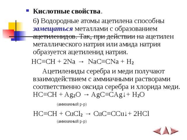 Кислотные свойства .    6) Водородные атомы ацетилена способны замещаться металлами с образованием ацетиленидов. Так, при действии на ацетилен металлического натрия или амида натрия образуется ацетиленид натрия.  HC ≡ CH + 2Na →   NaC ≡ CNa + H 2  Ацетилениды серебра и меди получают взаимодействием с аммиачными растворами соответственно оксида серебра и хлорида меди.  HC ≡ CH + Ag 2 O → AgC ≡ CAg ↓ + H 2 O  (аммиачный р-р)  HC ≡ CH + CuCl 2  → CuC ≡ CCu ↓ + 2HCl  (аммиачный р-р) 