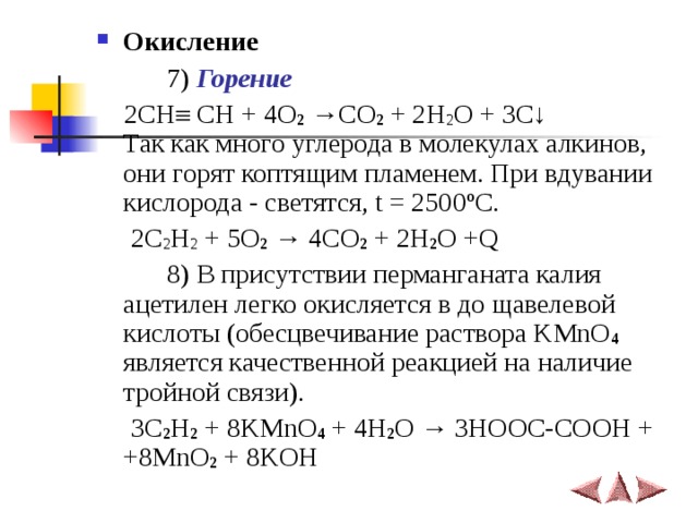 Окисление     7) Горение   2СН  СН + 4O 2 →CO 2 + 2H 2 O + 3C↓  Так как много углерода в молекулах алкинов, они горят коптящим пламенем. При вдувании кислорода - светятся, t = 2500 ºC.  2C 2 H 2 + 5O 2  → 4CO 2 + 2H 2 O +Q   8) В присутствии перманганата калия ацетилен легко окисляется в до щавелевой кислоты (обесцвечивание раствора KMnO 4 является качественной реакцией на наличие тройной связи).  3C 2 H 2 + 8KMnO 4 + 4H 2 O → 3HOOC-COOH + +8MnO 2 + 8KOH 
