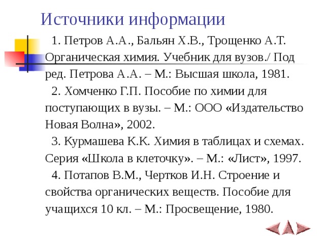 Источники информации  1. Петров А.А., Бальян Х.В., Трощенко А.Т. Органическая химия. Учебник для вузов./ Под ред. Петрова А.А. – М.: Высшая школа, 1981.  2. Хомченко Г.П. Пособие по химии для поступающих в вузы. – М.: ООО «Издательство Новая Волна», 2002.  3. Курмашева К.К. Химия в таблицах и схемах. Серия «Школа в клеточку». – М.: «Лист», 1997.  4. Потапов В.М., Чертков И.Н. Строение и свойства органических веществ. Пособие для учащихся 10 кл. – М.: Просвещение, 1980. 