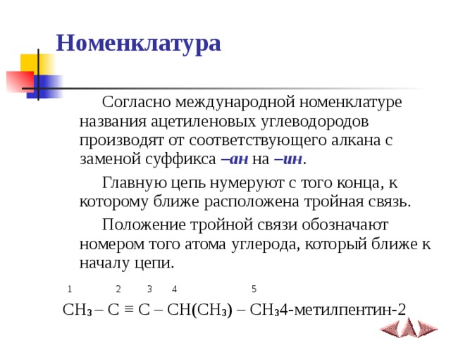 Номенклатура  Согласно международной номенклатуре названия ацетиленовых углеводородов производят от соответствующего алкана с заменой суффикса –ан на –ин .  Главную цепь нумеруют с того конца, к которому ближе расположена тройная связь.  Положение тройной связи обозначают номером того атома углерода, который ближе к началу цепи.  1  2  3  4  5 CH 3 – C ≡ C – CH(CH 3 ) – CH 3 4-метилпентин-2 