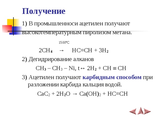 Получение  1) В промышленноси ацетилен получают высокотемпературным пиролизом метана.  1500 ºС   2CH 4   →    HC ≡ CH + 3H 2 2) Дегидрирование алканов  CH 3 – CH 3 – Ni, t↔ 2H 2 + CH  CH  3) Ацетилен получают карбидным способом при разложении карбида кальция водой.  CaC 2 + 2H 2 O → Ca(OH) 2 + HC ≡ CH   