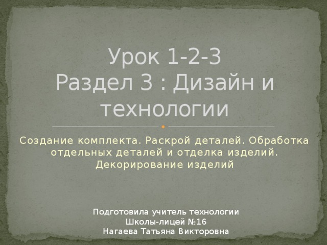 Урок 1-2-3  Раздел 3 : Дизайн и технологии Создание комплекта. Раскрой деталей. Обработка отдельных деталей и отделка изделий. Декорирование изделий Подготовила учитель технологии  Школы-лицей №16 Нагаева Татьяна Викторовна 