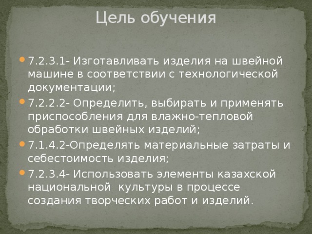 Цель обучения   7.2.3.1- Изготавливать изделия на швейной машине в соответствии с технологической документации; 7.2.2.2- Определить, выбирать и применять приспособления для влажно-тепловой обработки швейных изделий; 7.1.4.2-Определять материальные затраты и себестоимость изделия; 7.2.3.4- Использовать элементы казахской национальной культуры в процессе создания творческих работ и изделий. 