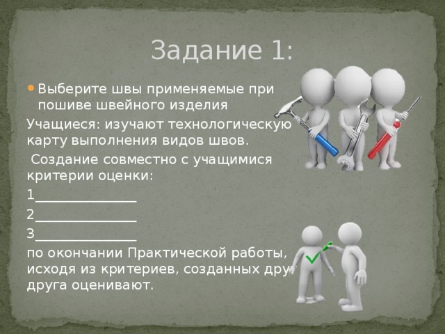 Задание 1: Выберите швы применяемые при пошиве швейного изделия Учащиеся: изучают технологическую карту выполнения видов швов.  Создание совместно с учащимися критерии оценки: 1_______________ 2_______________ 3_______________ по окончании Практической работы, исходя из критериев, созданных друг друга оценивают. 