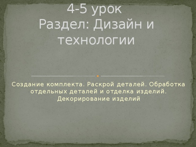 4-5 урок  Раздел: Дизайн и технологии Создание комплекта. Раскрой деталей. Обработка отдельных деталей и отделка изделий. Декорирование изделий 