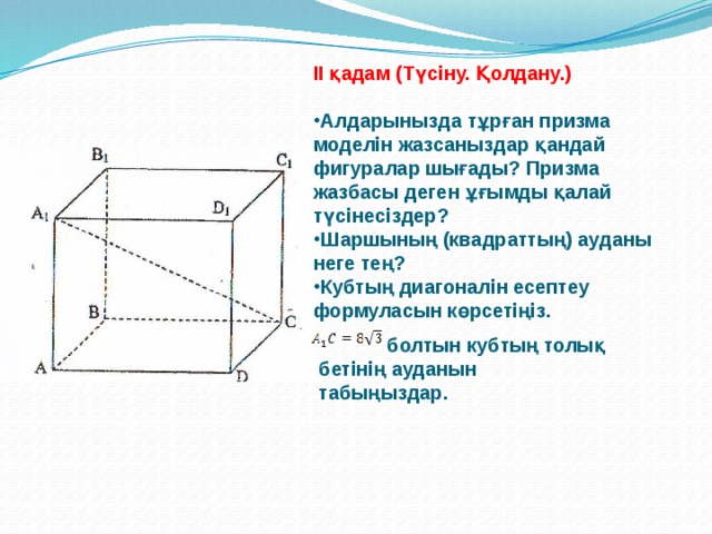 ІІ қадам (Түсіну. Қолдану.)  Алдарынызда тұрған призма моделін жазсаныздар қандай фигуралар шығады? Призма жазбасы деген ұғымды қалай түсінесіздер? Шаршының (квадраттың) ауданы неге тең? Кубтың диагоналін есептеу формуласын көрсетіңіз.   болтын кубтың толық бетінің ауданын табыңыздар. 