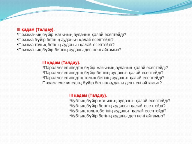 ІІІ қадам (Талдау). Призманың бүйір жағының ауданын қалай есептейді? Призма бүйір бетінің ауданын қалай есептейді? Призма толық бетінің ауданын қалай есептейді? Призманың бүйір бетінің ауданы деп нені айтамыз? ІІІ қадам (Талдау). Параллелепипедтің бүйір жағының ауданын қалай есептейді? Параллелепипедтің бүйір бетінің ауданын қалай есептейді? Параллелепипедтің толық бетінің ауданын қалай есептейді? Параллелепипедтің бүйір бетінің ауданы деп нені айтамыз? ІІІ қадам (Талдау). Кубтың бүйір жағының ауданын қалай есептейді? Кубтың бүйір бетінің ауданын қалай есептейді? Кубтың толық бетінің ауданын қалай есептейді? Кубтың бүйір бетінің ауданы деп нені айтамыз? 
