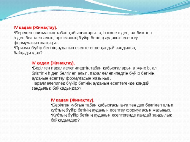 IV қадам (Жинақтау). Берілген призманың табан қабырғаларын a, b және c деп, ал биіктігін h деп белгілеп алып, призманың бүйір бетінің ауданын есептеу формуласын жазыңыз. Призма бүйір бетінің ауданын есептегенде қандай заңдылық байқадындар? IV қадам (Жинақтау). Берілген параллелепипедтің табан қабырғаларын a және b, ал биіктігін h деп белгілеп алып, параллелепипедтің бүйір бетінің ауданын есептеу формуласын жазыңыз. Параллелепипед бүйір бетінің ауданын есептегенде қандай заңдылық байқадындар? IV қадам (Жинақтау). Берілген кубтың табан қабырғасы a-ға тең деп белгілеп алып, кубтың бүйір бетінің ауданын есептеу формуласын жазыңыз. Кубтың бүйір бетінің ауданын есептегенде қандай заңдылық байқадындар? 