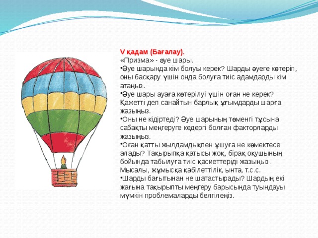 V қадам (Бағалау). « Призма » - әуе шары. Әуе шарында кім болуы керек? Шарды әуеге көтеріп, оны басқару үшін онда болуға тиіс адамдарды кім атаңыз. Әуе шары ауаға көтерілуі үшін оған не керек? Қажетті деп санайтын барлық ұғымдарды шарға жазыңыз. Оны не кідіртеді? Әуе шарының төменгі тұсына сабақты меңгеруге кедергі болған факторларды жазыңыз. Оған қатты жылдамдықпен ұшуға не көмектесе алады? Тақырыпқа қатысы жоқ, бірақ оқушының бойында табылуға тиіс қасиеттеріді жазыңыз. Мысалы, жұмысқа қабілеттілік, ынта, т.с.с. Шарды бағытынан не шатастырады? Шардың екі жағына тақырыпты меңгеру барысында туындауы мүмкін проблемаларды белгілеңіз. 