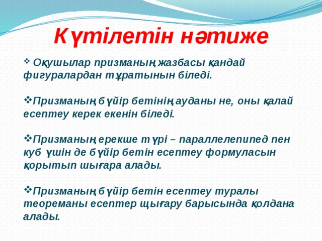 Күтілетін нәтиже  Оқушылар призманың жазбасы қандай фигуралардан тұратынын біледі.  Призманың бүйір бетінің ауданы не, оны қалай есептеу керек екенін біледі.  Призманың ерекше түрі – параллелепипед пен куб үшін де бүйір бетін есептеу формуласын қорытып шығара алады.  Призманың бүйір бетін есептеу туралы теореманы есептер щығару барысында қолдана алады. 