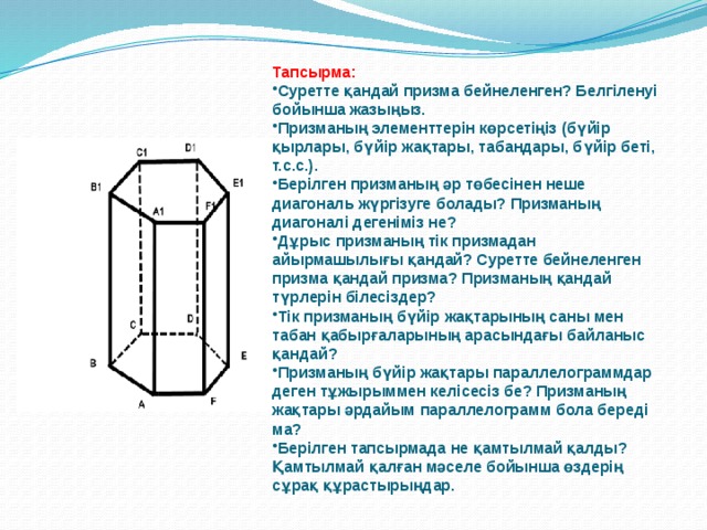 Тапсырма: Суретте қандай призма бейнеленген? Белгіленуі бойынша жазыңыз. Призманың элементтерін көрсетіңіз (бүйір қырлары, бүйір жақтары, табандары, бүйір беті, т.с.с.). Берілген призманың әр төбесінен неше диагональ жүргізуге болады? Призманың диагоналі дегеніміз не? Дұрыс призманың тік призмадан айырмашылығы қандай? Суретте бейнеленген призма қандай призма? Призманың қандай түрлерін білесіздер? Тік призманың бүйір жақтарының саны мен табан қабырғаларының арасындағы байланыс қандай? Призманың бүйір жақтары параллелограммдар деген тұжырыммен келісесіз бе? Призманың жақтары әрдайым параллелограмм бола береді ма? Берілген тапсырмада не қамтылмай қалды? Қамтылмай қалған мәселе бойынша өздерің сұрақ құрастырыңдар. 