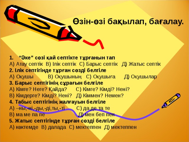 Өзін-өзі бақылап, бағалау. “ Әке” сөзі қай септікте тұрғанын тап А) Атау септік В) Ілік септік С) Барыс септік Д) Жатыс септік 2. Ілік септігінде тұрған сөзді белгіле А) Оқушы В) Оқушының С) Оқушыға Д) Оқушылар 3. Барыс септігінің сұрағын белгіле А) Кімге? Неге? Қайда? С) Кімге? Кімді? Нені? В) Кімдерге? Кімді? Нені? Д) Кіммен? Немен? 4. Табыс септігінің жалғауын белгіле А) –ны,-ні,-ды,-ді,ты,-ті С) да де та те В) ма ме па пе Д) мен беп пен 5. Жатыс септігінде тұрған сөзді белгіле А) көктемде В) далада С) мектеппен Д) мектеппен     