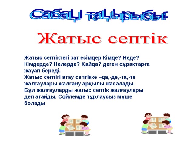  Жатыс септіктегі зат есімдер Кімде? Неде?  Кімдерде? Нелерде? Қайда? деген сұрақтарға  жауап береді.  Жатыс септігі атау септікке –да,-де ,-та,-те  жалғаулары жалғану арқылы жасалады.  Бұл жалғауларды жатыс септік жалғаулары  деп атайды. Сөйлемде тұрлаусыз мүше  болады 