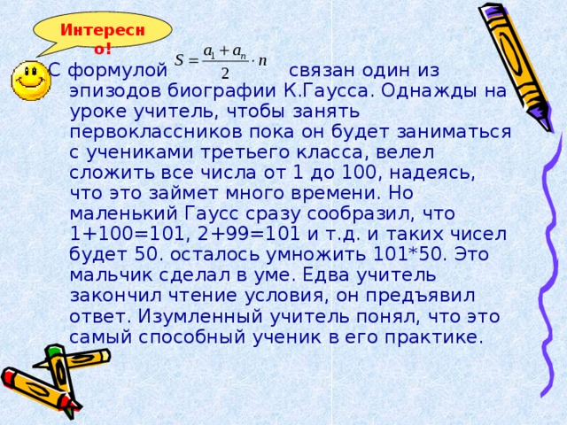 Интересно! С формулой связан один из эпизодов биографии К.Гаусса. Однажды на уроке учитель, чтобы занять первоклассников пока он будет заниматься с учениками третьего класса, велел сложить все числа от 1 до 100, надеясь, что это займет много времени. Но маленький Гаусс сразу сообразил, что 1+100=101, 2+99=101 и т.д. и таких чисел будет 50. осталось умножить 101*50. Это мальчик сделал в уме. Едва учитель закончил чтение условия, он предъявил ответ. Изумленный учитель понял, что это самый способный ученик в его практике. 