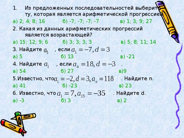 Из предложенных последовательностей выберите ту, которая является арифметической прогрессией а) 2; 4; 8; 16  б) -7; -7; -7; -7  в) 1; 3; 9; 27 2. Какая из данных арифметических прогрессий является возрастающей? а) 15; 12; 9; 6  б) 3; 3; 3; 3  в) 5; 8; 11; 14 3. Найдите , если . а) 5  б) 13  в) -21 4. Найдите , если . а) 54  б) 27  в)9 5.Известно, что . Найдите n . а) 41  б) -23  в) 23 6. Известно, что . Найдите d . а) -3  б) 3  в) 2 