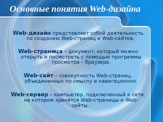 Основные понятия Web-дизайна Web-дизайн представляет собой деятельность по созданию Web-страниц и Web-сайтов.  Web-страница – документ, который можно открыть и посмотреть с помощью программы просмотра – браузера. Web-сайт – совокупность Web-страниц, объединенных по смыслу и навигационно. Web-сервер – компьютер, подключенный к сети, на котором хранятся Web-страницы и Web-сайты. 