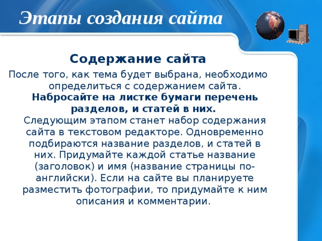 Этапы создания сайта Содержание сайта После того, как тема будет выбрана, необходимо определиться с содержанием сайта. Набросайте на листке бумаги перечень разделов, и статей в них.   Следующим этапом станет набор содержания сайта в текстовом редакторе. Одновременно подбираются название разделов, и статей в них. Придумайте каждой статье название (заголовок) и имя (название страницы по-английски). Если на сайте вы планируете разместить фотографии, то придумайте к ним описания и комментарии. 