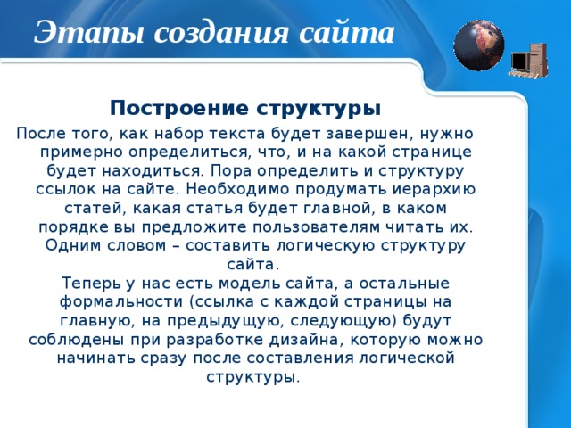 Этапы создания сайта Построение структуры После того, как набор текста будет завершен, нужно примерно определиться, что, и на какой странице будет находиться. Пора определить и структуру ссылок на сайте. Необходимо продумать иерархию статей, какая статья будет главной, в каком порядке вы предложите пользователям читать их. Одним словом – составить логическую структуру сайта.  Теперь у нас есть модель сайта, а остальные формальности (ссылка с каждой страницы на главную, на предыдущую, следующую) будут соблюдены при разработке дизайна, которую можно начинать сразу после составления логической структуры.   