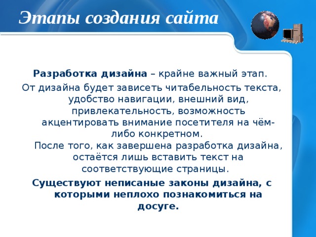 Этапы создания сайта Разработка дизайна – крайне важный этап. От дизайна будет зависеть читабельность текста, удобство навигации, внешний вид, привлекательность, возможность акцентировать внимание посетителя на чём-либо конкретном.  После того, как завершена разработка дизайна, остаётся лишь вставить текст на соответствующие страницы. Существуют неписаные законы дизайна, с которыми неплохо познакомиться на досуге.   