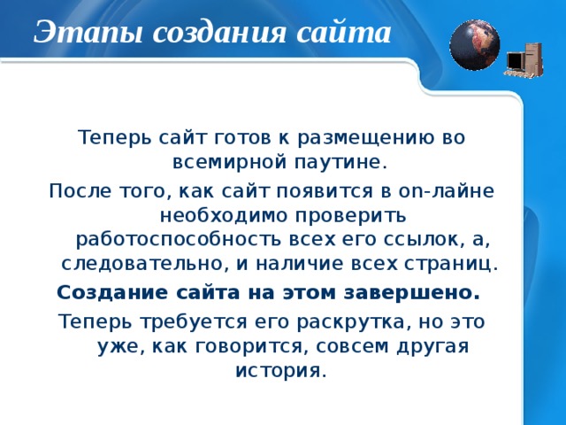 Этапы создания сайта Теперь сайт готов к размещению во всемирной паутине. После того, как сайт появится в on -лайне необходимо проверить работоспособность всех его ссылок, а, следовательно, и наличие всех страниц. Создание сайта на этом завершено.  Теперь требуется его раскрутка, но это уже, как говорится, совсем другая история.    