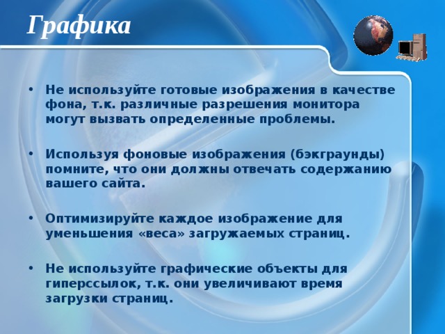 Графика Не используйте готовые изображения в качестве фона, т.к. различные разрешения монитора могут вызвать определенные проблемы.  Используя фоновые изображения (бэкграунды) помните, что они должны отвечать содержанию вашего сайта.  Оптимизируйте каждое изображение для уменьшения «веса» загружаемых страниц.  Не используйте графические объекты для гиперссылок, т.к. они увеличивают время загрузки страниц. 