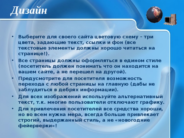 Дизайн Выберите для своего сайта цветовую схему – три цвета, задающие текст, ссылки и фон (все текстовые элементы должны хорошо читаться на странице!). Все страницы должны оформляться в едином стиле (посетитель должен понимать что он находится на вашем сайте, а не перешел на другой). Предусмотрите для посетителя возможность перехода с любой страницы на главную (дабы не заблудиться в дебрях информации). Для всех изображений используйте альтернативный текст, т.к. многие пользователи отключают графику. Для привлечения посетителей все средства хороши, но во всем нужна мера, всегда больше привлекает строгий, выдержанный стиль, а не «новогодние фейерверки»! 