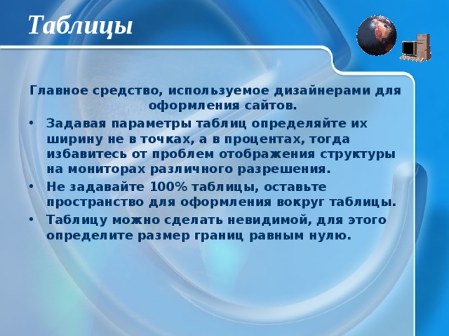 Таблицы Главное средство, используемое дизайнерами для оформления сайтов. Задавая параметры таблиц определяйте их ширину не в точках, а в процентах, тогда избавитесь от проблем отображения структуры на мониторах различного разрешения. Не задавайте 100% таблицы, оставьте пространство для оформления вокруг таблицы. Таблицу можно сделать невидимой, для этого определите размер границ равным нулю. 