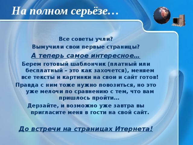 На полном серьёзе… Все советы учли? Вымучили свои первые страницы? А теперь самое интересное… Берем готовый шаблончик (платный или бесплатный – это как захочется), меняем все тексты и картинки на свои и сайт готов! Правда с ним тоже нужно повозиться, но это уже мелочи по сравнению с тем, что вам пришлось пройти… Дерзайте, и возможно уже завтра вы пригласите меня в гости на свой сайт. До встречи на страницах Итернета! 