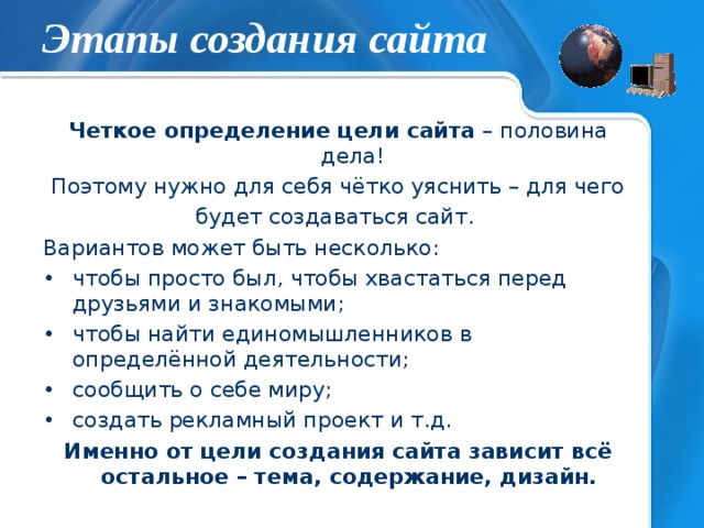 Этапы создания сайта Четкое определение цели сайта – половина дела! Поэтому нужно для себя чётко уяснить – для чего будет создаваться сайт. Вариантов может быть несколько: чтобы просто был, чтобы хвастаться перед друзьями и знакомыми; чтобы найти единомышленников в определённой деятельности; сообщить о себе миру; создать рекламный проект и т.д. Именно от цели создания сайта зависит всё остальное – тема, содержание, дизайн. 