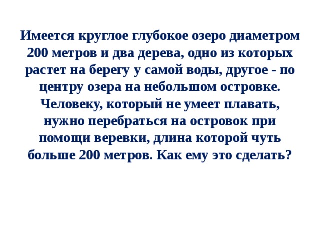 Имеется круглое глубокое озеро диаметром 200 метров и два дерева, одно из которых растет на берегу у самой воды, другое - по центру озера на небольшом островке. Человеку, который не умеет плавать, нужно перебраться на островок при помощи веревки, длина которой чуть больше 200 метров. Как ему это сделать? 