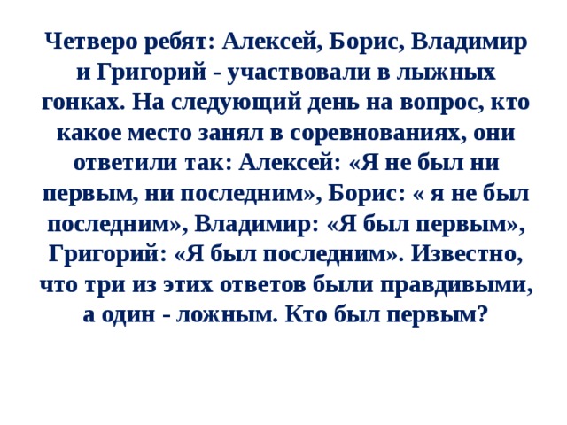 Четверо ребят: Алексей, Борис, Владимир и Григорий - участвовали в лыжных гонках. На следующий день на вопрос, кто какое место занял в соревнованиях, они ответили так: Алексей: «Я не был ни первым, ни последним», Борис: « я не был последним», Владимир: «Я был первым», Григорий: «Я был последним». Известно, что три из этих ответов были правдивыми, а один - ложным. Кто был первым? 