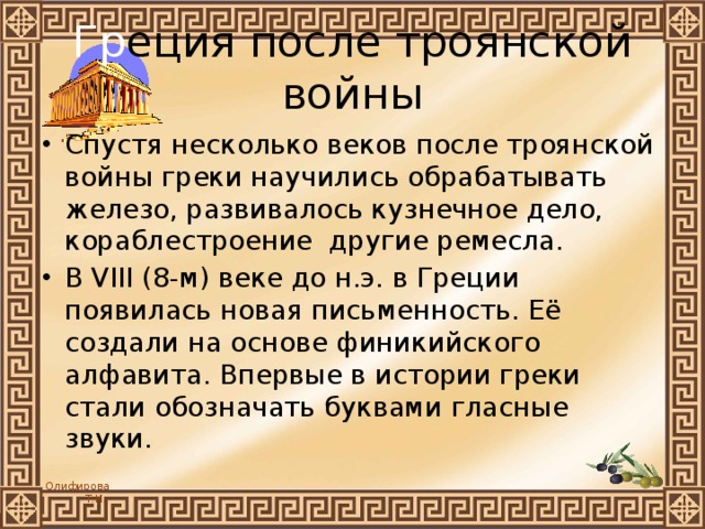 Гр еция после троянской войны Спустя несколько веков после троянской войны греки научились обрабатывать железо, развивалось кузнечное дело, кораблестроение другие ремесла. В VIII (8-м) веке до н.э. в Греции появилась новая письменность. Её создали на основе финикийского алфавита. Впервые в истории греки стали обозначать буквами гласные звуки. 