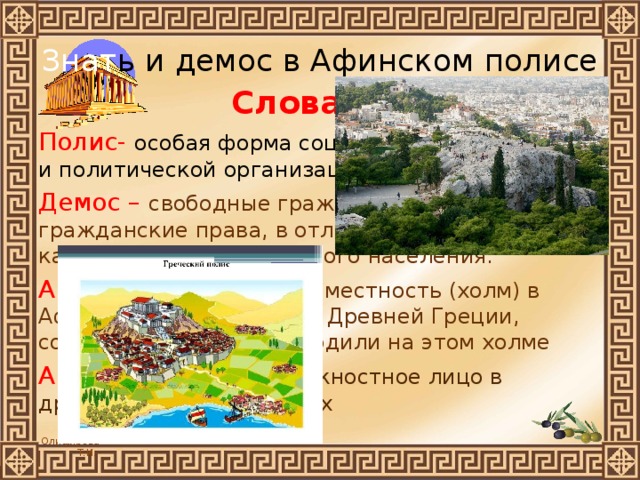 Знат ь и демос в Афинском полисе Словарик Полис- особая форма социально-экономической и политической организации общества. Демос – свободные граждане, имеющие гражданские права, в отличие от рабов и других категорий неполноправного населения. Ареопаг-  историческая местность (холм) в Афинах и орган власти в Древней Греции, собрания которого проходили на этом холме Архонты- высшее должностное лицо в древнегреческих полисах 