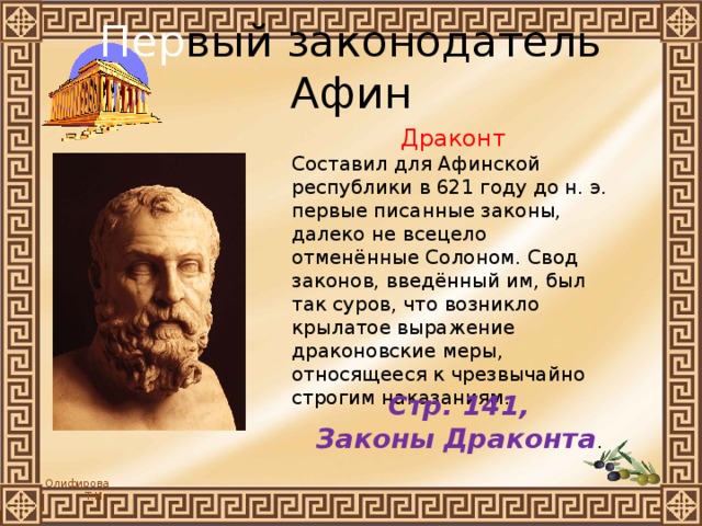 Пер вый законодатель Афин Драконт Составил для Афинской республики в 621 году до н. э. первые писанные законы, далеко не всецело отменённые Солоном. Свод законов, введённый им, был так суров, что возникло крылатое выражение драконовские меры, относящееся к чрезвычайно строгим наказаниям. Стр. 141, Законы Драконта . 