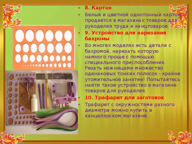 8. Картон Белый и цветной однотонный картон продается в магазинах товаров для рукоделия труда и канцтоваров. 9. Устройство для нарезания бахромы Во многих моделях есть детали с бахромой, нарезать которую намного проще с помощью специального приспособления. Резать ножницами множество одинаковых тонких полосок - крайне утомительное занятие! Попытайтесь найти такое устройство в магазине товаров для рукоделия. 10. Трафарет для заготовок Трафарет с окружностями разного диаметра можно купить в канцелярском магазине.  