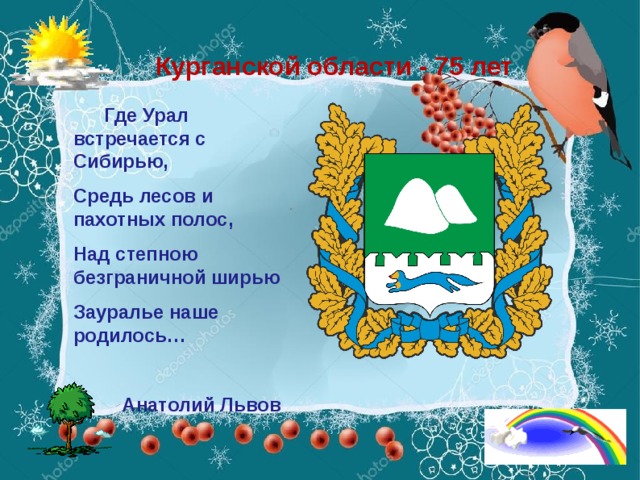 Курганской области - 75 лет  Где Урал встречается с Сибирью, Средь лесов и пахотных полос, Над степною безграничной ширью Зауралье наше родилось…   Анатолий Львов