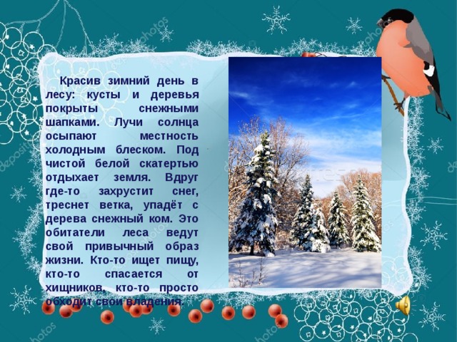 Красив зимний день в лесу: кусты и деревья покрыты снежными шапками. Лучи солнца осыпают местность холодным блеском. Под чистой белой скатертью отдыхает земля. Вдруг где-то захрустит снег, треснет ветка, упадёт с дерева снежный ком. Это обитатели леса ведут свой привычный образ жизни. Кто-то ищет пищу, кто-то спасается от хищников, кто-то просто обходит свои владения.