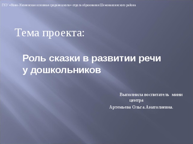 ГКУ « Ново-Жизненская основная средняя школа » отдела образования Шемонаихинского района Тема проекта: Роль сказки в развитии речи у дошкольников  Выполнила воспитатель мини центра  Артемьева Ольга.Анатолиевна. 