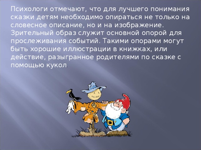 Психологи отмечают, что для лучшего понимания сказки детям необходимо опираться не только на словесное описание, но и на изображение. Зрительный образ служит основной опорой для прослеживания событий. Такими опорами могут быть хорошие иллюстрации в книжках, или действие, разыгранное родителями по сказке с помощью кукол . 