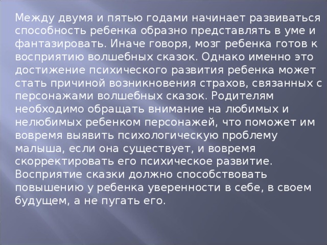 Между двумя и пятью годами начинает развиваться способность ребенка образно представлять в уме и фантазировать. Иначе говоря, мозг ребенка готов к восприятию волшебных сказок. Однако именно это достижение психического развития ребенка может стать причиной возникновения страхов, связанных с персонажами волшебных сказок. Родителям необходимо обращать внимание на любимых и нелюбимых ребенком персонажей, что поможет им вовремя выявить психологическую проблему малыша, если она существует, и вовремя скорректировать его психическое развитие. Восприятие сказки должно способствовать повышению у ребенка уверенности в себе, в своем будущем, а не пугать его. 