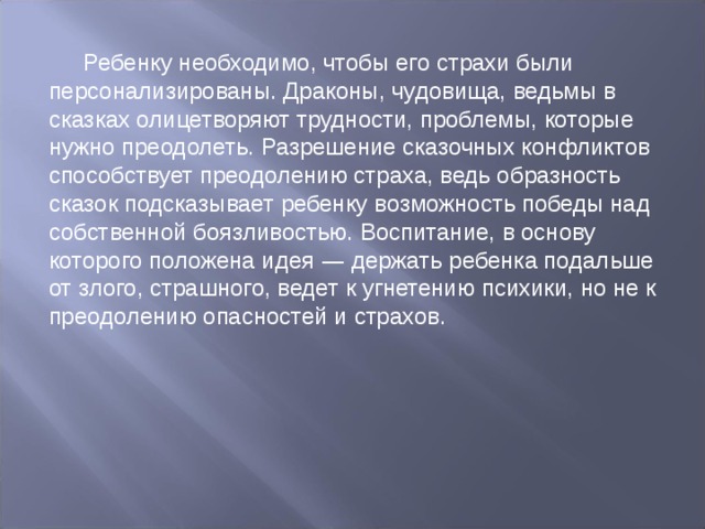 Ребенку необходимо, чтобы его страхи были персонализированы. Драконы, чудовища, ведьмы в сказках олицетворяют трудности, проблемы, которые нужно преодолеть. Разрешение сказочных конфликтов способствует преодолению страха, ведь образность сказок подсказывает ребенку возможность победы над собственной боязливостью. Воспитание, в основу которого положена идея — держать ребенка подальше от злого, страшного, ведет к угнетению психики, но не к преодолению опасностей и страхов. 